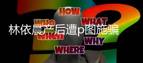 p图急发 本不要尊紧晨产后遭林依施骗声上当